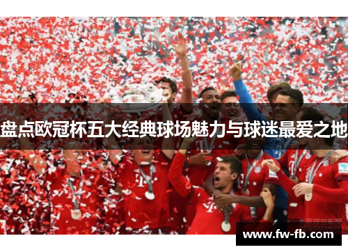 盘点欧冠杯五大经典球场魅力与球迷最爱之地 盘点欧冠杯五大经典球场魅力与球迷最爱之地