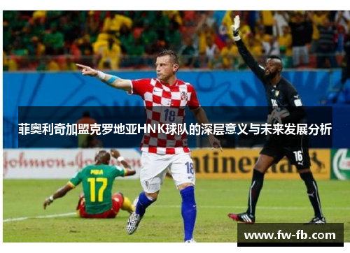 菲奥利奇加盟克罗地亚HNK球队的深层意义与未来发展分析