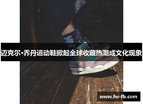 迈克尔·乔丹运动鞋掀起全球收藏热潮成文化现象 迈克尔·乔丹运动鞋掀起全球收藏热潮成文化现象