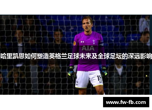 哈里凯恩如何塑造英格兰足球未来及全球足坛的深远影响 哈里凯恩如何塑造英格兰足球未来及全球足坛的深远影响