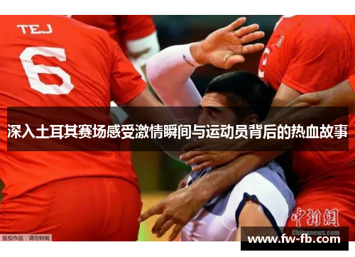 深入土耳其赛场感受激情瞬间与运动员背后的热血故事