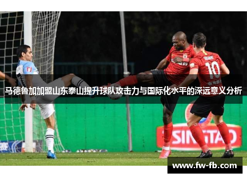 马德鲁加加盟山东泰山提升球队攻击力与国际化水平的深远意义分析