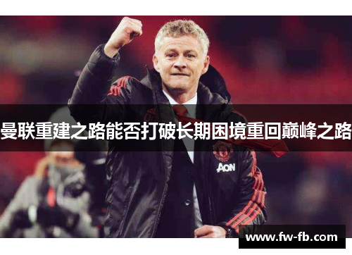 曼联重建之路能否打破长期困境重回巅峰之路
