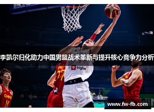 李凯尔归化助力中国男篮战术革新与提升核心竞争力分析 李凯尔归化助力中国男篮战术革新与提升核心竞争力分析