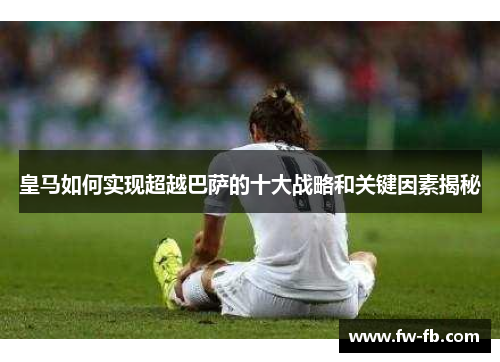 皇马如何实现超越巴萨的十大战略和关键因素揭秘 皇马如何实现超越巴萨的十大战略和关键因素揭秘