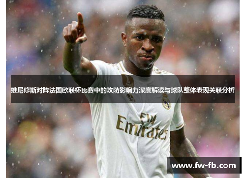 维尼修斯对阵法国欧联杯比赛中的攻防影响力深度解读与球队整体表现关联分析 维尼修斯对阵法国欧联杯比赛中的攻防影响力深度解读与球队整体表现关联分析
