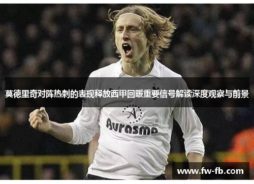 莫德里奇对阵热刺的表现释放西甲回暖重要信号解读深度观察与前景