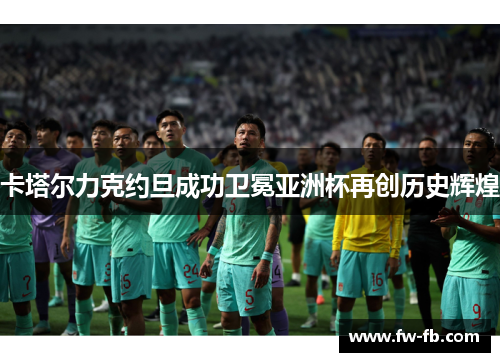 卡塔尔力克约旦成功卫冕亚洲杯再创历史辉煌