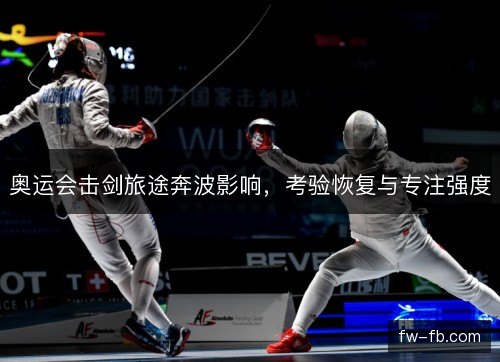 奥运会击剑旅途奔波影响,考验恢复与专注强度 奥运会击剑旅途奔波影响,考验恢复与专注强度